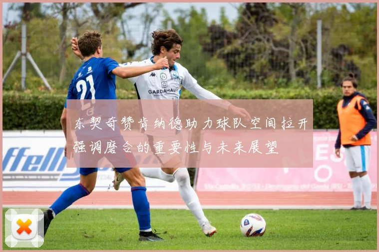 东契奇赞肯纳德助力球队空间拉开强调磨合的重要性与未来展望