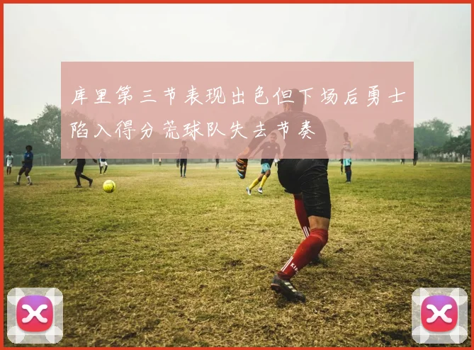 库里第三节表现出色但下场后勇士陷入得分荒球队失去节奏