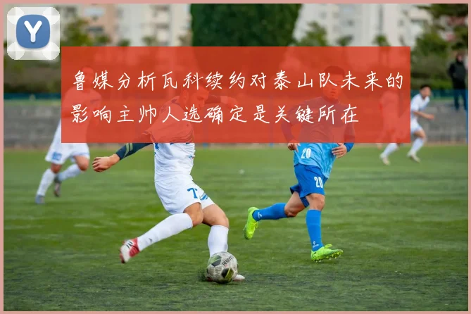 鲁媒分析瓦科续约对泰山队未来的影响主帅人选确定是关键所在
